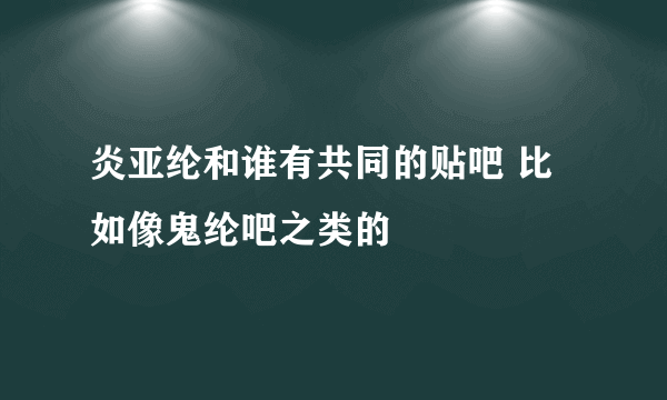 炎亚纶和谁有共同的贴吧 比如像鬼纶吧之类的