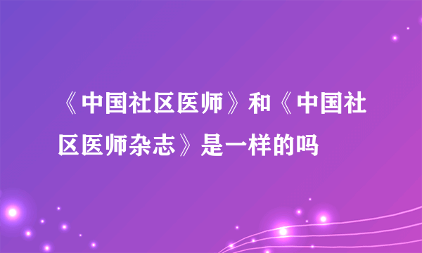 《中国社区医师》和《中国社区医师杂志》是一样的吗