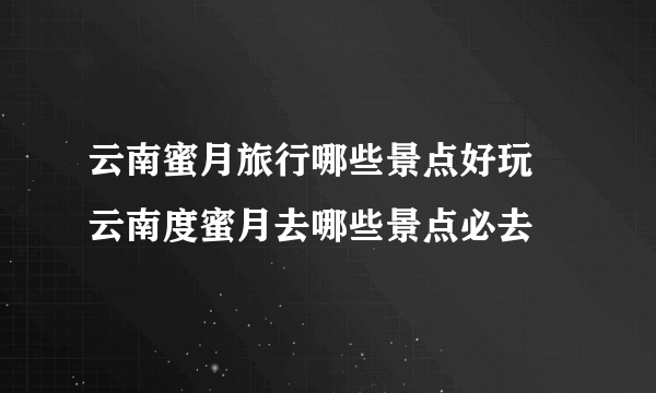 云南蜜月旅行哪些景点好玩 云南度蜜月去哪些景点必去