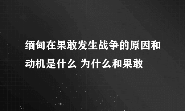 缅甸在果敢发生战争的原因和动机是什么 为什么和果敢