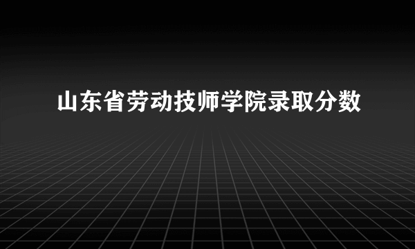 山东省劳动技师学院录取分数