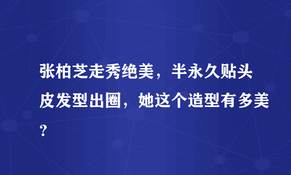 张柏芝走秀绝美，半永久贴头皮发型出圈，她这个造型有多美？