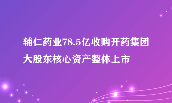 辅仁药业78.5亿收购开药集团大股东核心资产整体上市