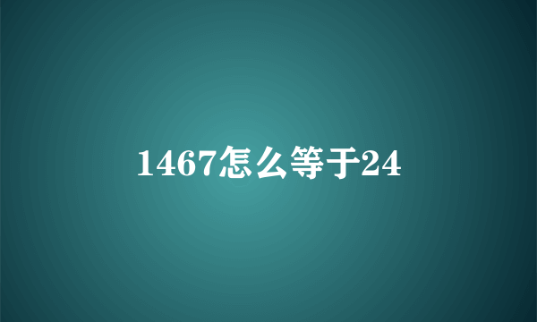 1467怎么等于24