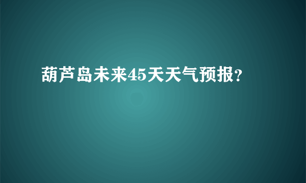 葫芦岛未来45天天气预报？