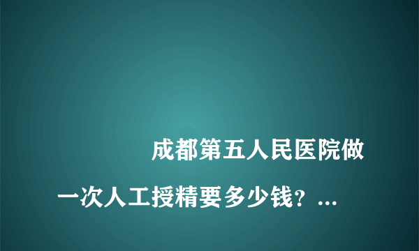 
				成都第五人民医院做一次人工授精要多少钱？
			