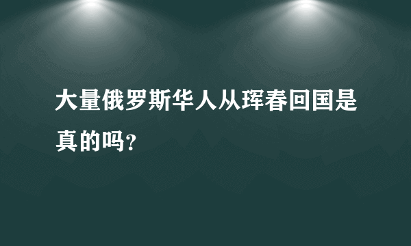 大量俄罗斯华人从珲春回国是真的吗？