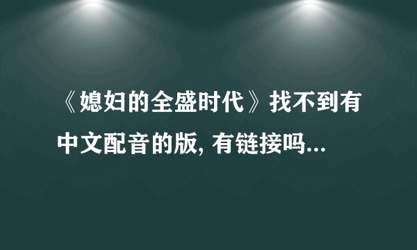 《媳妇的全盛时代》找不到有中文配音的版, 有链接吗!谢谢啦