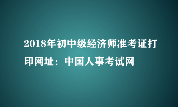 2018年初中级经济师准考证打印网址：中国人事考试网