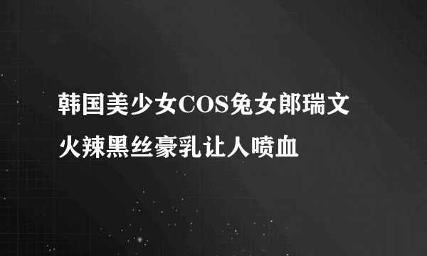 韩国美少女COS兔女郎瑞文 火辣黑丝豪乳让人喷血