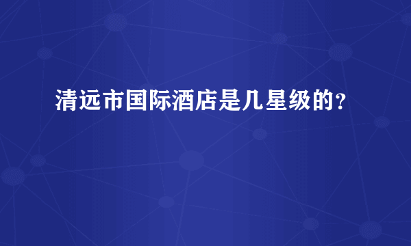 清远市国际酒店是几星级的？