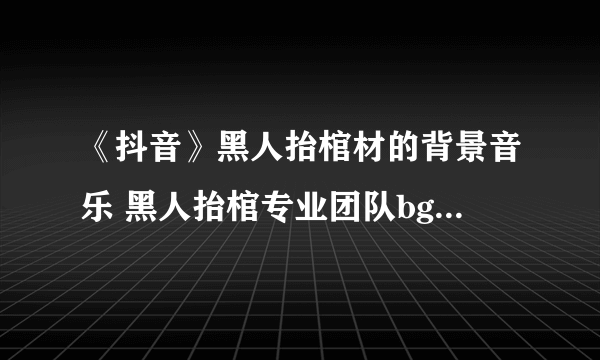 《抖音》黑人抬棺材的背景音乐 黑人抬棺专业团队bgm叫什么