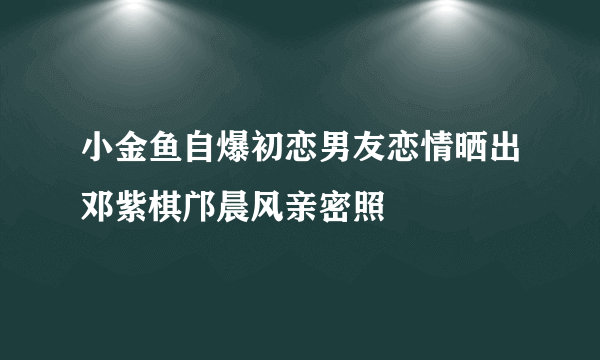 小金鱼自爆初恋男友恋情晒出邓紫棋邝晨风亲密照