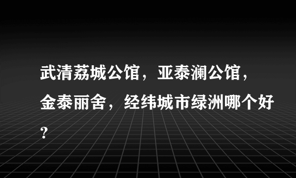 武清荔城公馆，亚泰澜公馆，金泰丽舍，经纬城市绿洲哪个好？