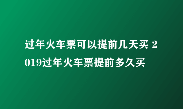 过年火车票可以提前几天买 2019过年火车票提前多久买