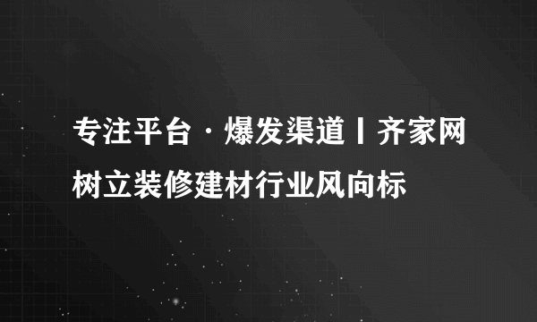 专注平台·爆发渠道丨齐家网树立装修建材行业风向标