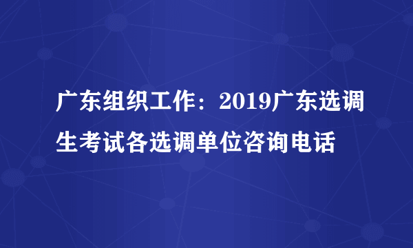 广东组织工作：2019广东选调生考试各选调单位咨询电话