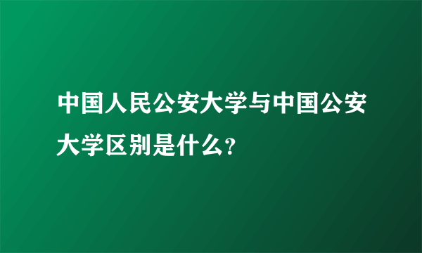 中国人民公安大学与中国公安大学区别是什么？