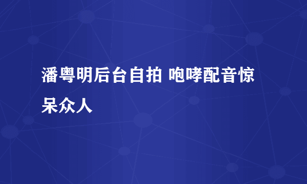 潘粤明后台自拍 咆哮配音惊呆众人