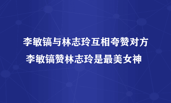 李敏镐与林志玲互相夸赞对方 李敏镐赞林志玲是最美女神