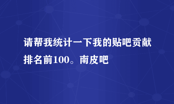 请帮我统计一下我的贴吧贡献排名前100。南皮吧