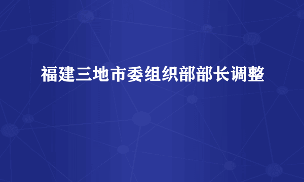 福建三地市委组织部部长调整