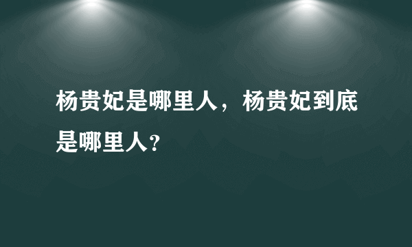 杨贵妃是哪里人，杨贵妃到底是哪里人？