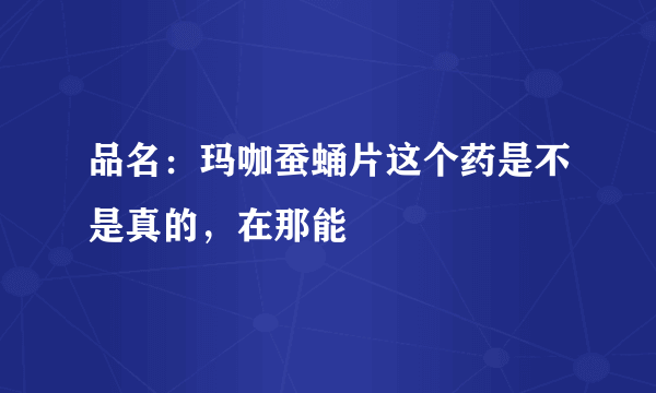 品名：玛咖蚕蛹片这个药是不是真的，在那能