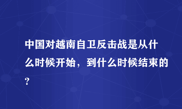 中国对越南自卫反击战是从什么时候开始，到什么时候结束的？