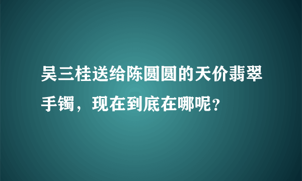 吴三桂送给陈圆圆的天价翡翠手镯，现在到底在哪呢？