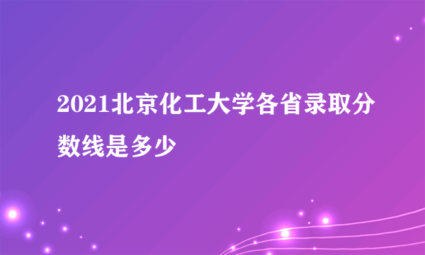 2021北京化工大学各省录取分数线是多少