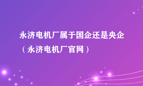 永济电机厂属于国企还是央企（永济电机厂官网）