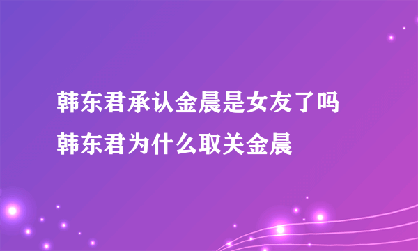 韩东君承认金晨是女友了吗 韩东君为什么取关金晨