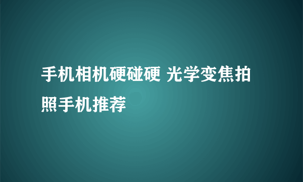 手机相机硬碰硬 光学变焦拍照手机推荐