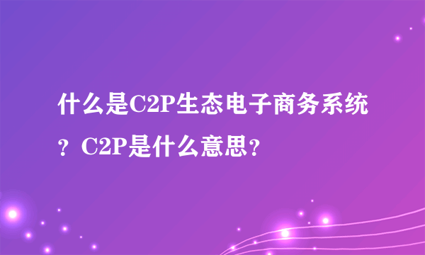 什么是C2P生态电子商务系统？C2P是什么意思？