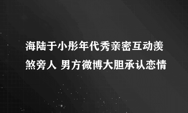 海陆于小彤年代秀亲密互动羡煞旁人 男方微博大胆承认恋情