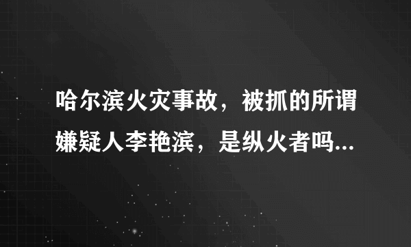 哈尔滨火灾事故，被抓的所谓嫌疑人李艳滨，是纵火者吗？具体责任多大，有了解的吗？