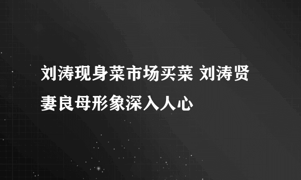 刘涛现身菜市场买菜 刘涛贤妻良母形象深入人心