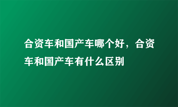 合资车和国产车哪个好，合资车和国产车有什么区别