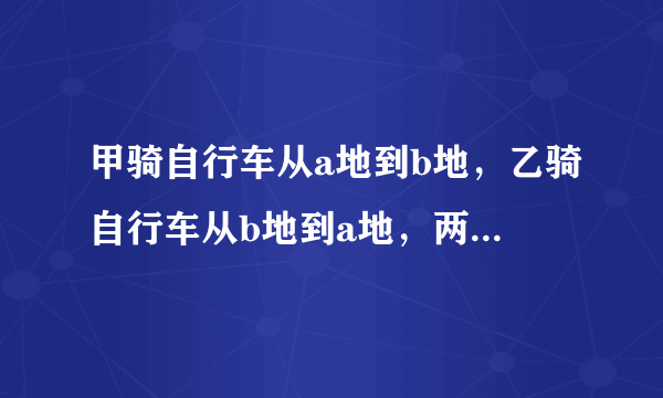 甲骑自行车从a地到b地，乙骑自行车从b地到a地，两人都均速前进.已知两人在上午8时