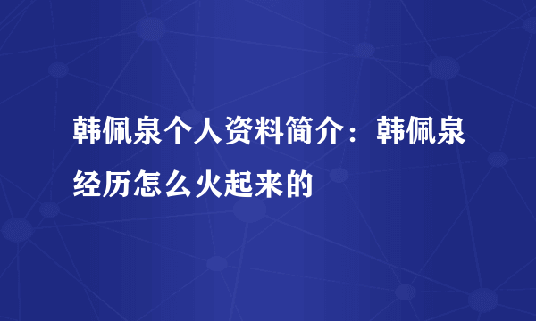 韩佩泉个人资料简介：韩佩泉经历怎么火起来的