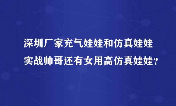 深圳厂家充气娃娃和仿真娃娃实战帅哥还有女用高仿真娃娃？