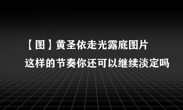 【图】黄圣依走光露底图片 这样的节奏你还可以继续淡定吗