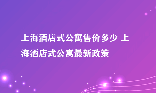 上海酒店式公寓售价多少 上海酒店式公寓最新政策