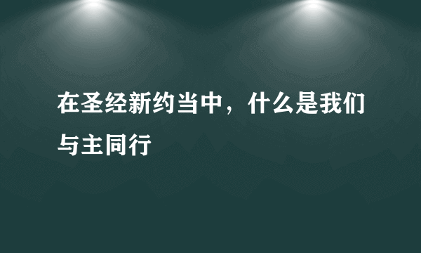 在圣经新约当中，什么是我们与主同行