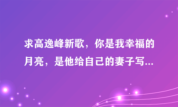 求高逸峰新歌，你是我幸福的月亮，是他给自己的妻子写的歌，谁有地址可以下载的麻烦告诉一下！