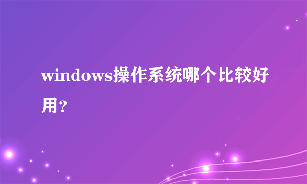 windows操作系统哪个比较好用？