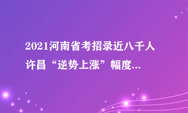 2021河南省考招录近八千人 许昌“逆势上涨”幅度最大 97.83%职位应届生可报