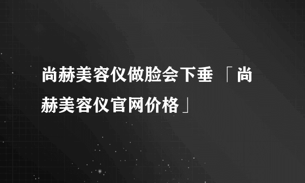 尚赫美容仪做脸会下垂 「尚赫美容仪官网价格」