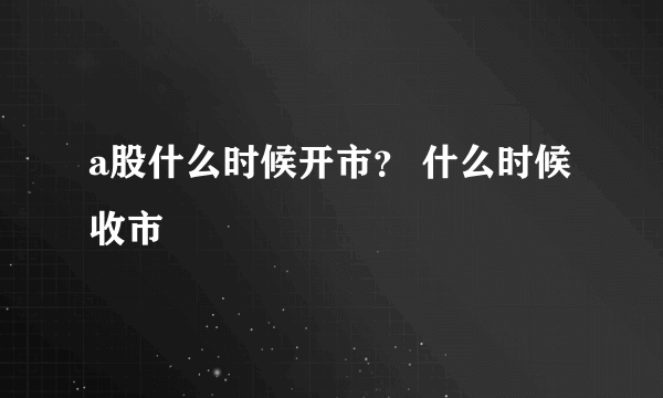 a股什么时候开市？ 什么时候收市